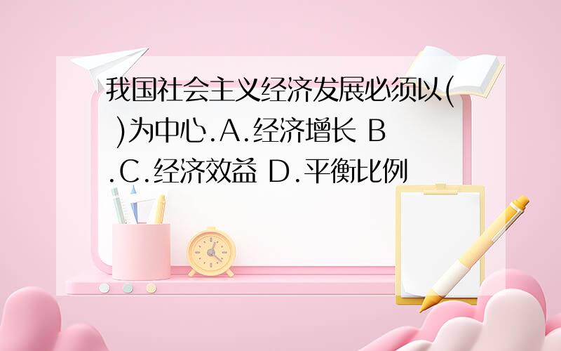 我国社会主义经济发展必须以( )为中心.A.经济增长 B.C.经济效益 D.平衡比例