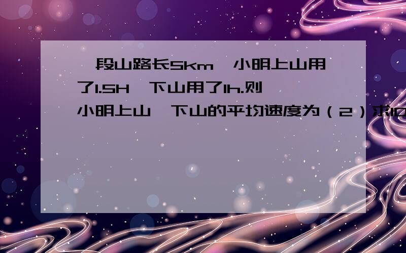 一段山路长5km,小明上山用了1.5H,下山用了1h.则小明上山、下山的平均速度为（2）求10.12.14.24.16的加权平均数以二分之一,四分之一,八分之一,八分之一.以0.4,0.3,0.2,0.1为权（2）没有14