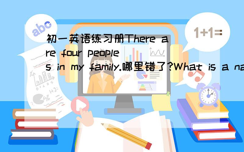 初一英语练习册There are four peoples in my family.哪里错了?What is a name of his cat?what are these?These are apples.dad,he is my friend,Tom.Hello ,Tom.That is his father friend