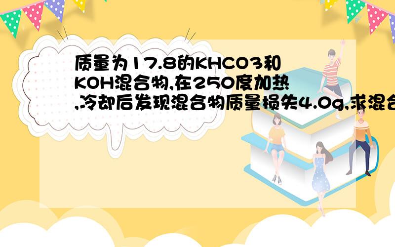 质量为17.8的KHCO3和KOH混合物,在250度加热,冷却后发现混合物质量损失4.0g,求混合物中KOH、KHCO3质量分数各为多少?