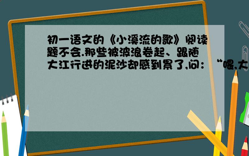 初一语文的《小溪流的歌》阅读题不会.那些被波浪卷起、跟随大江行进的泥沙却感到累了,问：“喂,大江!老这么跑,到底要往什么地方去呀?” 大江回答：“还要到前面去呀.” 疲乏得喘不过