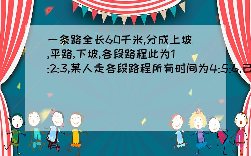 一条路全长60千米,分成上坡,平路,下坡,各段路程此为1:2:3,某人走各段路程所有时间为4:5:6,已知他上坡速度为3千米每小时问此人走完全程用多久?