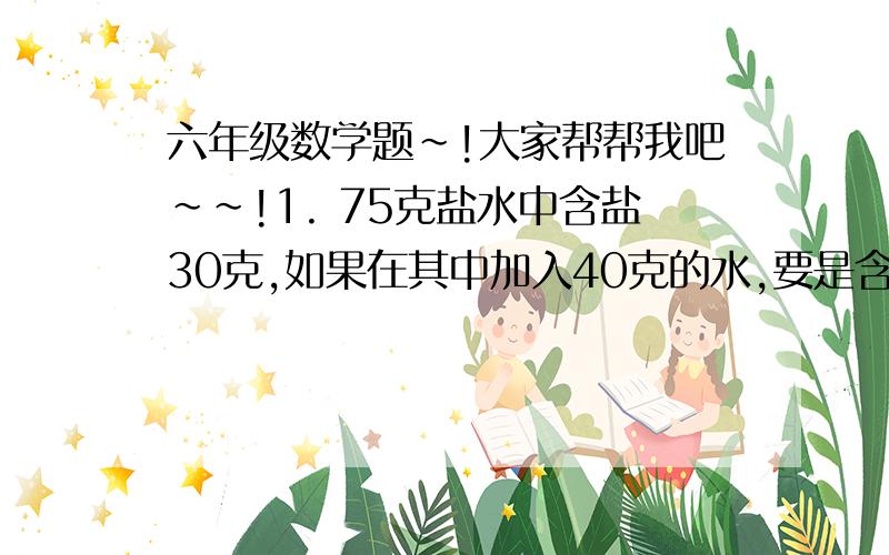 六年级数学题~!大家帮帮我吧~~!1. 75克盐水中含盐30克,如果在其中加入40克的水,要是含盐率不变,应加入（  ）克的盐.2.（  ）升比5分之4升多4分之1升,（  ）升比5分之4升少4分之1,5分之4升比（