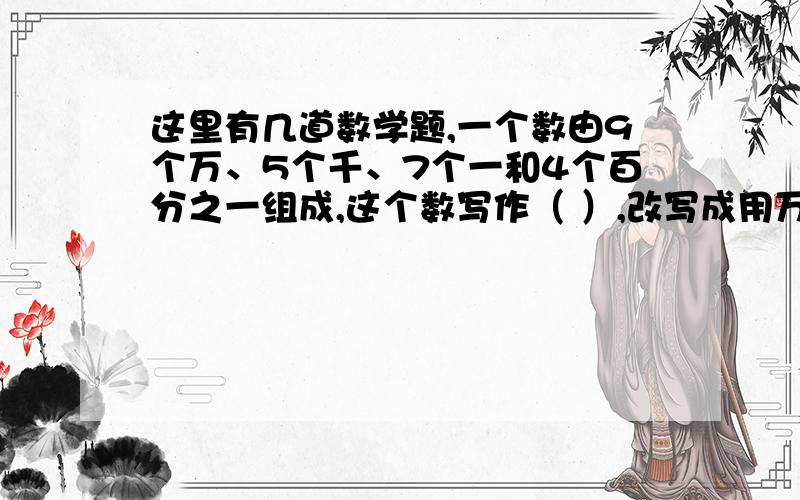 这里有几道数学题,一个数由9个万、5个千、7个一和4个百分之一组成,这个数写作（ ）,改写成用万做单位的数是（ ）万一个两位数的近似数是6.0,这个小数最大是（ ）如果5：x=7：y,那么7x-5y=