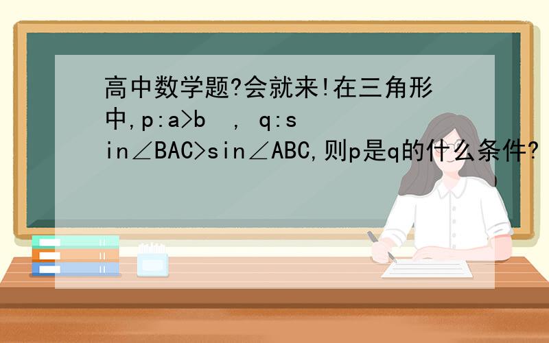 高中数学题?会就来!在三角形中,p:a>b  , q:sin∠BAC>sin∠ABC,则p是q的什么条件?【要过程】