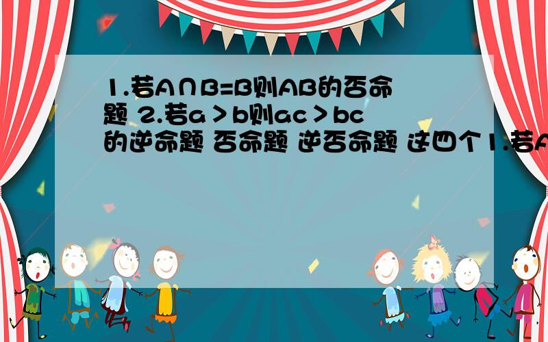 1.若A∩B=B则AB的否命题 2.若a＞b则ac＞bc的逆命题 否命题 逆否命题 这四个1.若A∩B=B则AB的否命题 2.若a＞b则ac＞bc的逆命题 否命题 逆否命题 这四个命题中分别写出并判断 真命题个数 求求了!