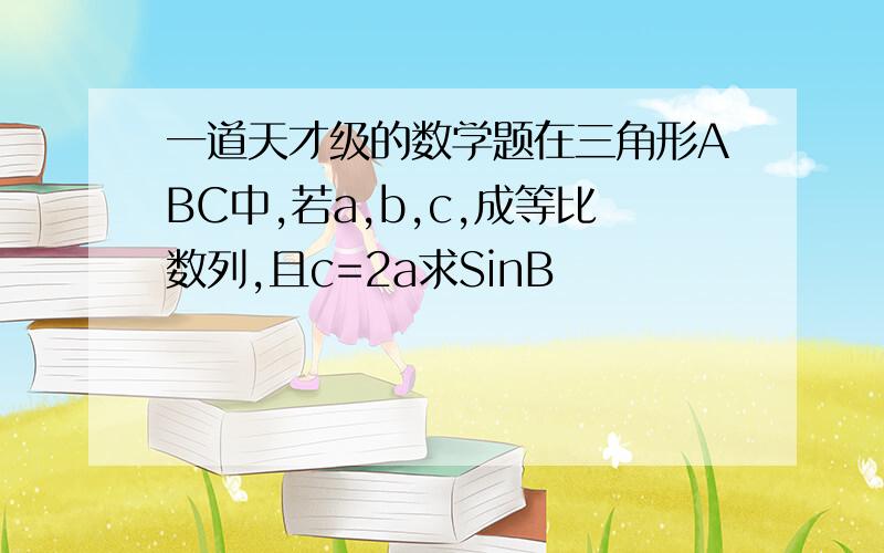 一道天才级的数学题在三角形ABC中,若a,b,c,成等比数列,且c=2a求SinB