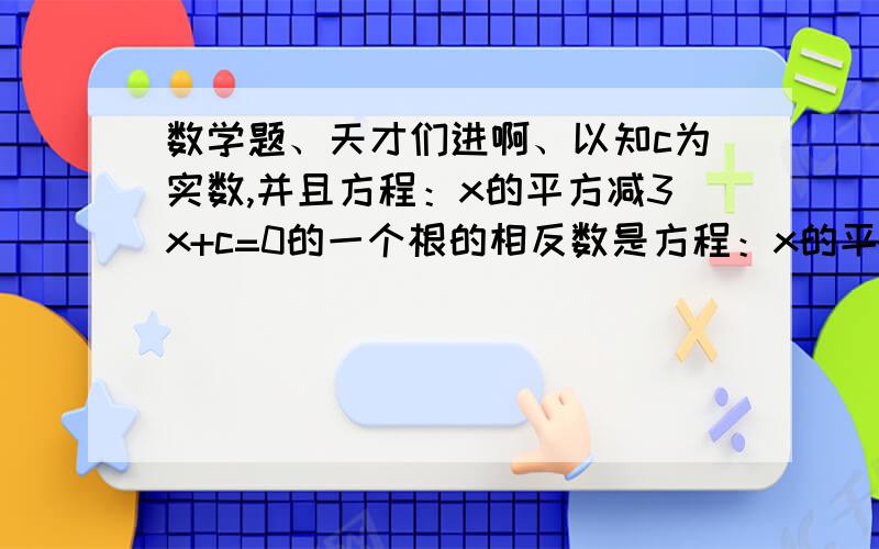 数学题、天才们进啊、以知c为实数,并且方程：x的平方减3x+c=0的一个根的相反数是方程：x的平方加3x-c=0的一个根,求方程：x的平方加3x-c=0的根和c的值