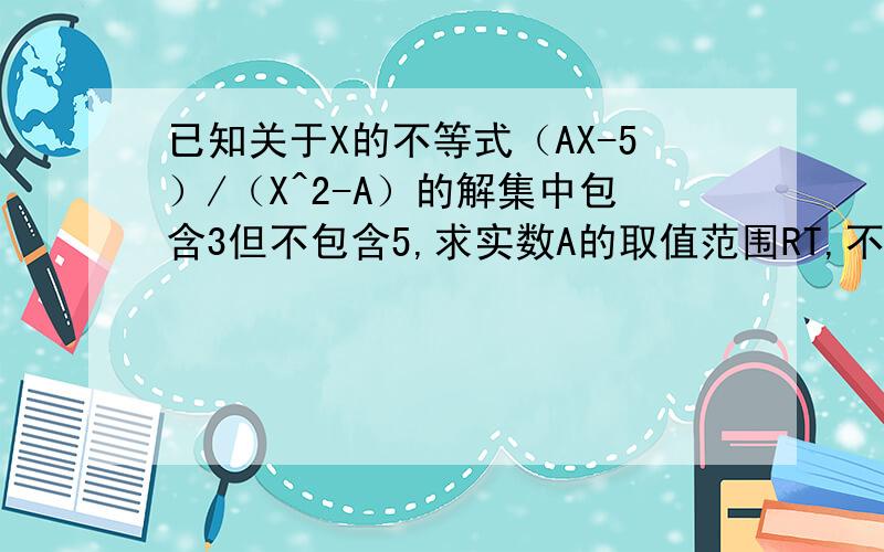 已知关于X的不等式（AX-5）/（X^2-A）的解集中包含3但不包含5,求实数A的取值范围RT,不等式是（AX-5）/（X^2-A）