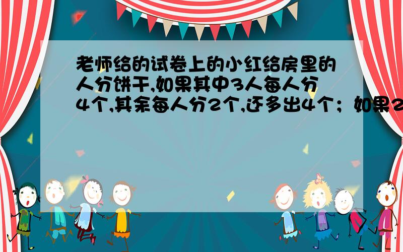 老师给的试卷上的小红给房里的人分饼干,如果其中3人每人分4个,其余每人分2个,还多出4个；如果2人分6个,其余每人分3个,则缺12个.问房里有多少人?