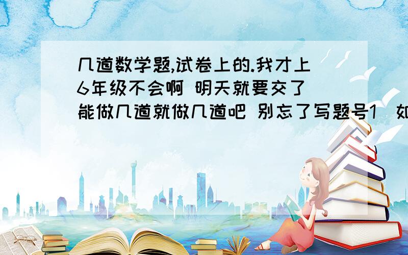 几道数学题,试卷上的.我才上6年级不会啊 明天就要交了 能做几道就做几道吧 别忘了写题号1）如果两个数的和是64,两数的积可以整除6825,那么两个数的差是多少?2）甲、乙两数的比是5：3,并