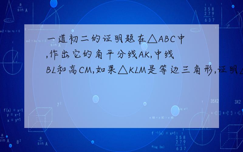 一道初二的证明题在△ABC中,作出它的角平分线AK,中线BL和高CM,如果△KLM是等边三角形,证明△ABC也是等边三角形.(图就是一个等边三角形BAC里面还有一个倒过来的等边三角形MKL)