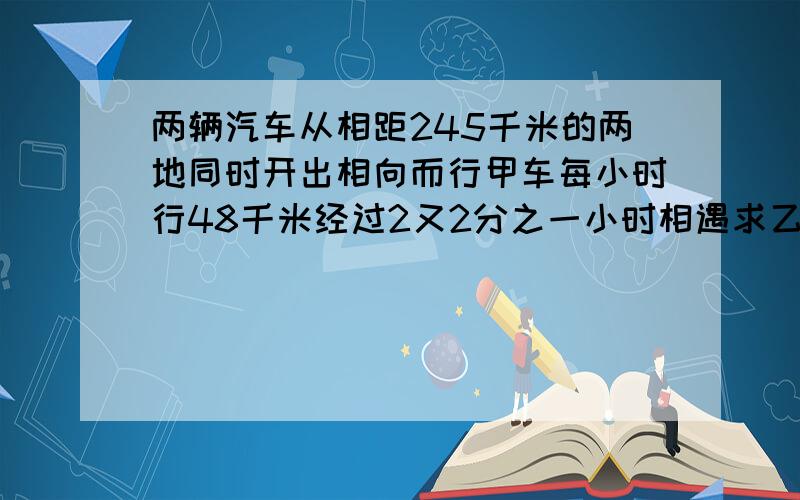 两辆汽车从相距245千米的两地同时开出相向而行甲车每小时行48千米经过2又2分之一小时相遇求乙车的速度要2种解法