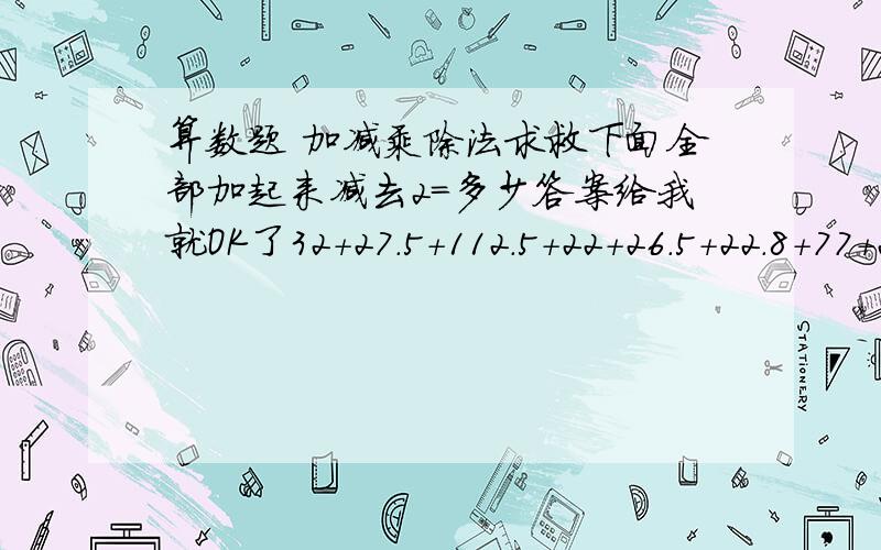 算数题 加减乘除法求救下面全部加起来减去2=多少答案给我就OK了32+27.5+112.5+22+26.5+22.8+77+26.5+29.5+30.5+28.5+23.5+54.1+56.5+50+103+55+55+34.5+157+25.5+29.5+99.5+82.5+30.5+77+51+59.8+82.8+26.5+260+44.5+46.5+16+12+26.5+40.5+2