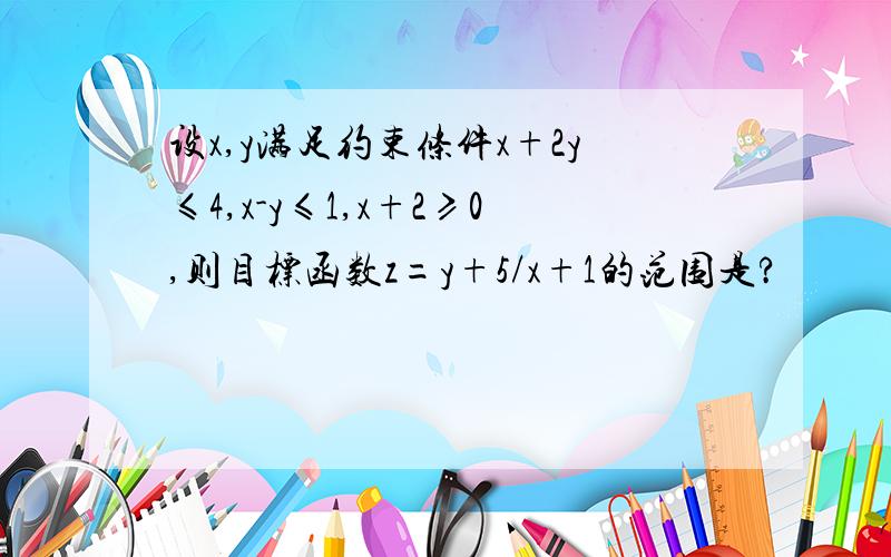 设x,y满足约束条件x+2y≤4,x-y≤1,x+2≥0,则目标函数z=y+5/x+1的范围是?