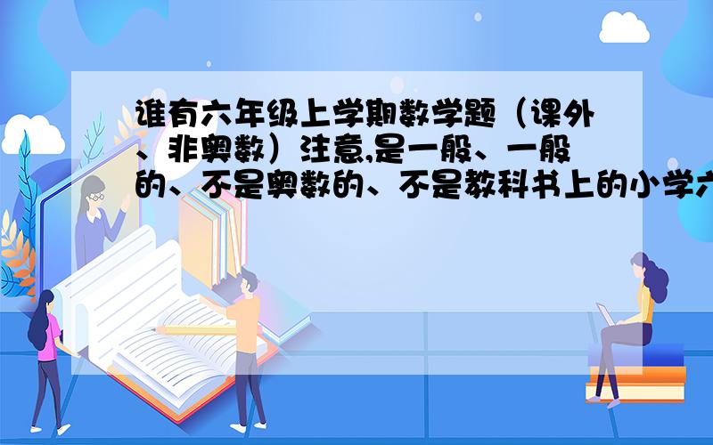 谁有六年级上学期数学题（课外、非奥数）注意,是一般、一般的、不是奥数的、不是教科书上的小学六年级上学期数学题!