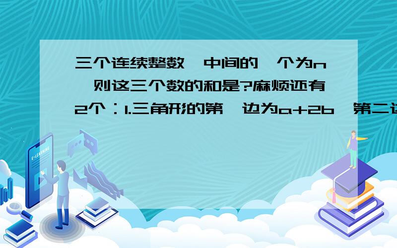 三个连续整数,中间的一个为n,则这三个数的和是?麻烦还有2个：1.三角形的第一边为a+2b,第二边比第一边大（b-2),第三边比第二边小5,则这个三角形的周长为?2.已知A=a的平方+b的平方-c的平方,且A