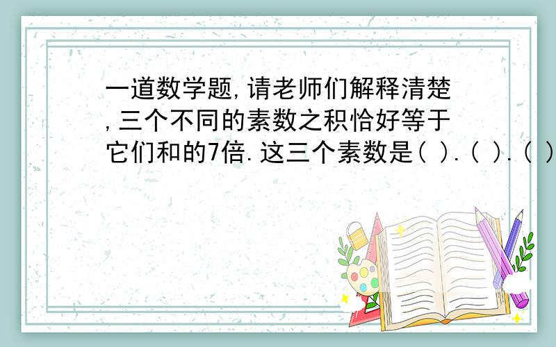 一道数学题,请老师们解释清楚,三个不同的素数之积恰好等于它们和的7倍.这三个素数是( ).( ).( ).