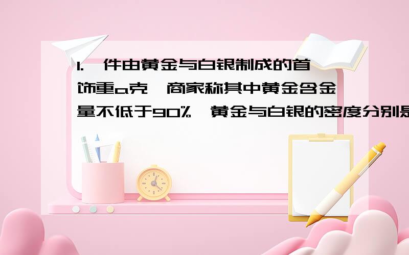 1.一件由黄金与白银制成的首饰重a克,商家称其中黄金含金量不低于90%,黄金与白银的密度分别是19.3克一立方厘米,列出不等式表示这件首饰的体积应满足什么条件.（提示：质量=密度×体积）2.