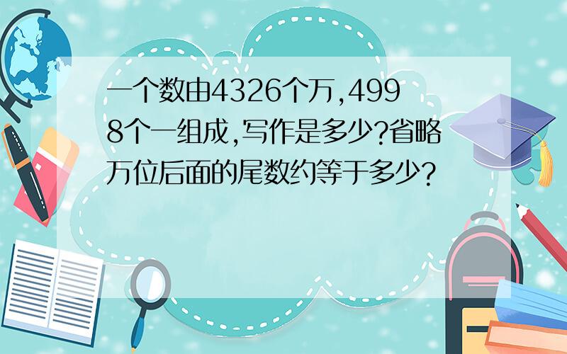 一个数由4326个万,4998个一组成,写作是多少?省略万位后面的尾数约等于多少?