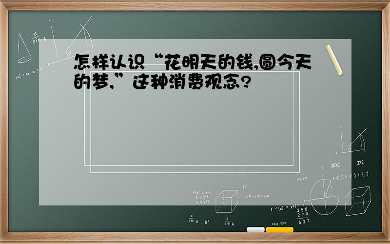 怎样认识“花明天的钱,圆今天的梦,”这种消费观念?