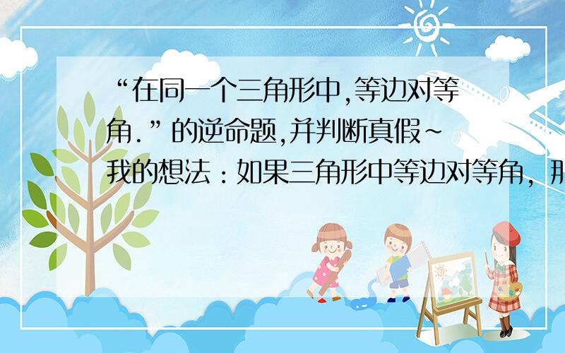 “在同一个三角形中,等边对等角.”的逆命题,并判断真假~我的想法：如果三角形中等边对等角，那么在一个三角形中。（汗）好像不大通顺的样子