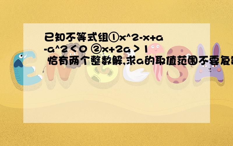 已知不等式组①x^2-x+a-a^2＜0 ②x+2a＞1 恰有两个整数解,求a的取值范围不要复制的,尽量详细点,