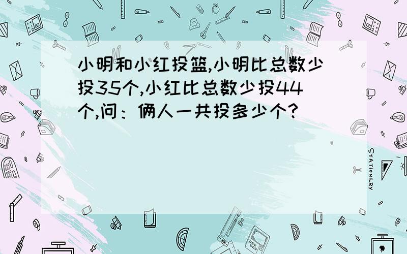 小明和小红投篮,小明比总数少投35个,小红比总数少投44个,问：俩人一共投多少个?