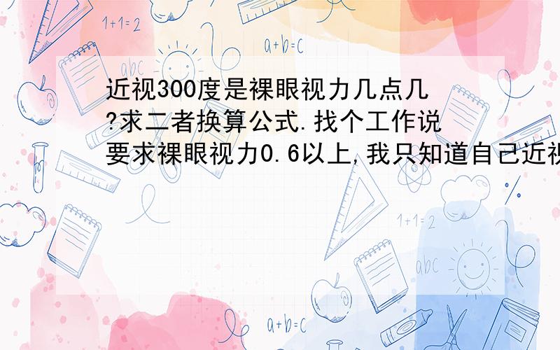 近视300度是裸眼视力几点几?求二者换算公式.找个工作说要求裸眼视力0.6以上,我只知道自己近视300度,带的300度眼镜,不知道是几点几,郁闷,这二者有什么关系不?还请讲一下300=0._3Q