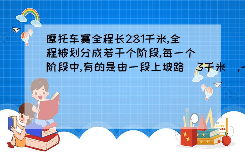 摩托车赛全程长281千米,全程被划分成若干个阶段,每一个阶段中,有的是由一段上坡路(3千米),一段平路(4千米),一段下坡路(2千米)和一段平路(4千米)组成的;有的是由一段上坡路(3千米)一段下坡