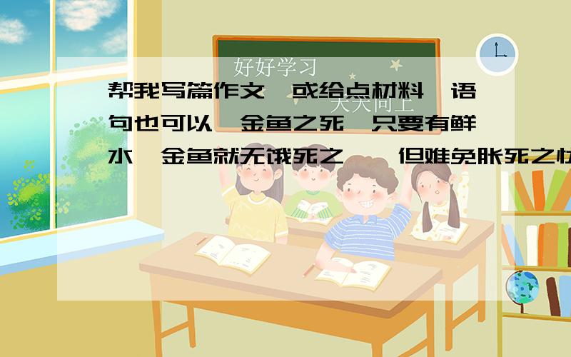 帮我写篇作文,或给点材料,语句也可以《金鱼之死》只要有鲜水,金鱼就无饿死之虞,但难免胀死之忧.金鱼是卿鱼的变种,彻头彻尾是人类驯育的结果.人类对其一贯的要求是美,只要美就行.而金