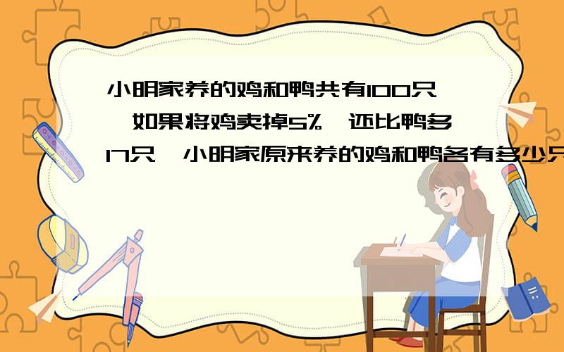 小明家养的鸡和鸭共有100只,如果将鸡卖掉5%,还比鸭多17只,小明家原来养的鸡和鸭各有多少只 不要解方程