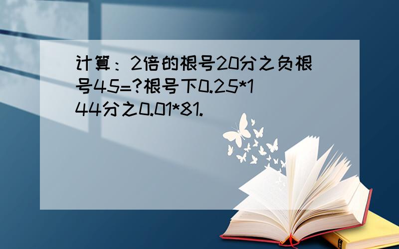 计算：2倍的根号20分之负根号45=?根号下0.25*144分之0.01*81.