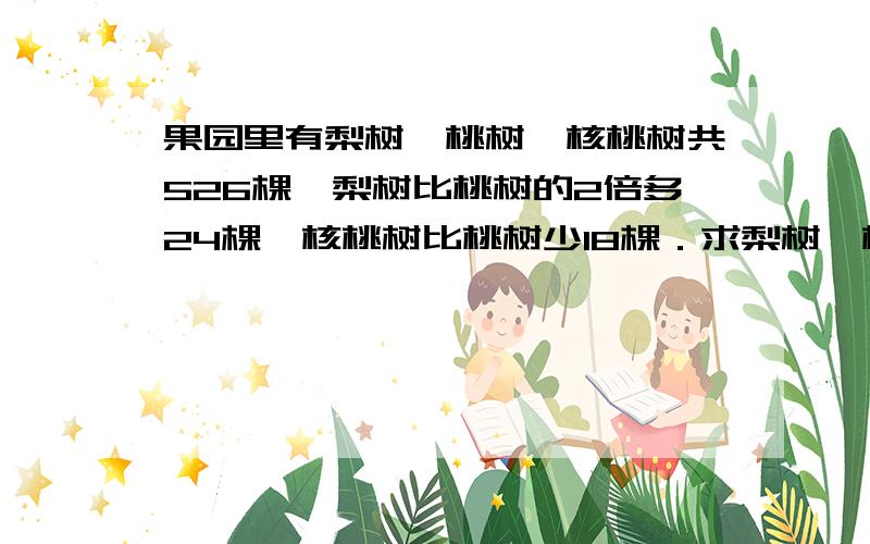 果园里有梨树、桃树、核桃树共526棵,梨树比桃树的2倍多24棵,核桃树比桃树少18棵．求梨树、桃树及核桃树