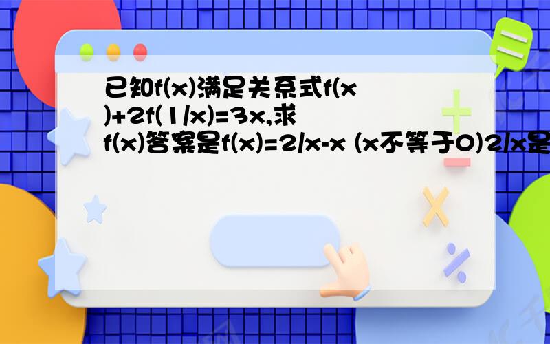 已知f(x)满足关系式f(x)+2f(1/x)=3x,求f(x)答案是f(x)=2/x-x (x不等于0)2/x是一个整体