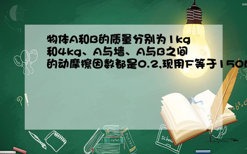 物体A和B的质量分别为1kg和4kg、A与墙、A与B之间的动摩擦因数都是0.2,现用F等于150N的水平力紧压在物体B上,墙面竖直,求A、B间的摩擦力和A、B的运动状态.（追问：如何判断A、B 之间有无相对滑