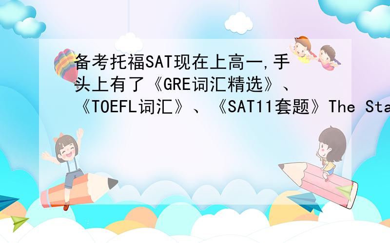 备考托福SAT现在上高一,手头上有了《GRE词汇精选》、《TOEFL词汇》、《SAT11套题》The Staff of Princeton Review 、The Official SAT Study Guide(new sat) 、《SAT 写作专项突破与模拟试题 》,不知道还需要准备