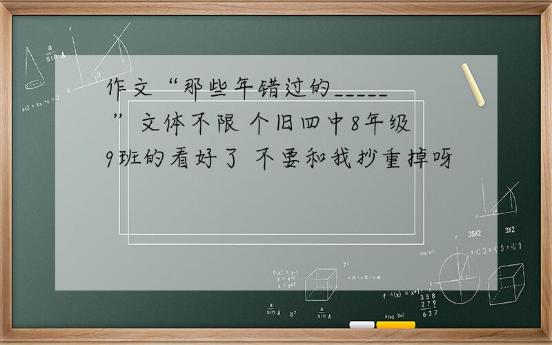 作文“那些年错过的_____ ”文体不限 个旧四中8年级9班的看好了 不要和我抄重掉呀