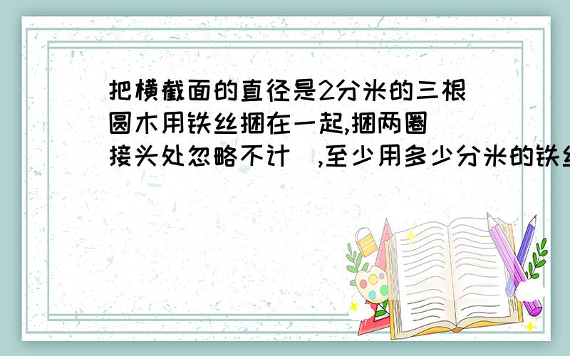 把横截面的直径是2分米的三根圆木用铁丝捆在一起,捆两圈（接头处忽略不计）,至少用多少分米的铁丝?