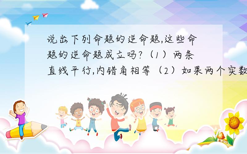 说出下列命题的逆命题,这些命题的逆命题成立吗?（1）两条直线平行,内错角相等（2）如果两个实数相等,那么他们的绝对值相等