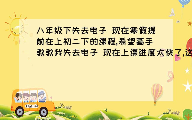 八年级下失去电子 现在寒假提前在上初二下的课程,希望高手教教我失去电子 现在上课进度太快了,这个不懂我怕跟不上小弟谢过希望我不懂的话，可以在百度HI里问你们