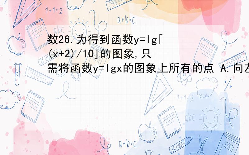 数26.为得到函数y=lg[(x+2)/10]的图象,只需将函数y=lgx的图象上所有的点 A.向左平移2个单位长度,再