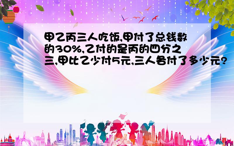 甲乙丙三人吃饭,甲付了总钱数的30%,乙付的是丙的四分之三,甲比乙少付5元,三人各付了多少元?