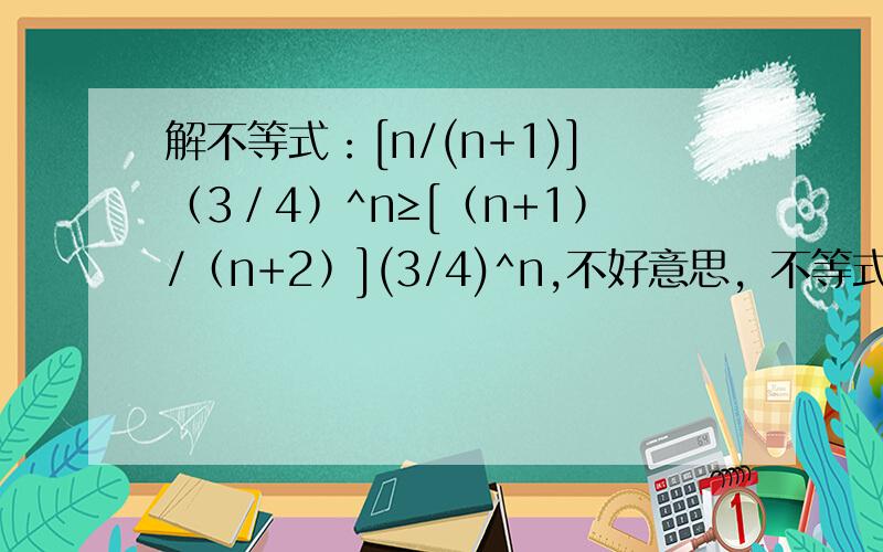 解不等式：[n/(n+1)]﹙3／4﹚^n≥[﹙n+1﹚/﹙n+2﹚](3/4)^n,不好意思，不等式打错了，应该是：[n/(n+1)]﹙3／4﹚^n≥[﹙n+1﹚/﹙n+2﹚](3/4)^（n+1）