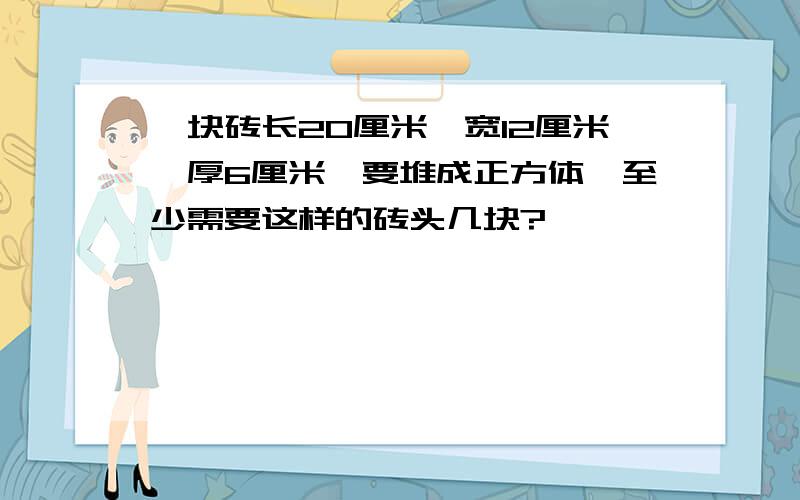 一块砖长20厘米,宽12厘米,厚6厘米,要堆成正方体,至少需要这样的砖头几块?