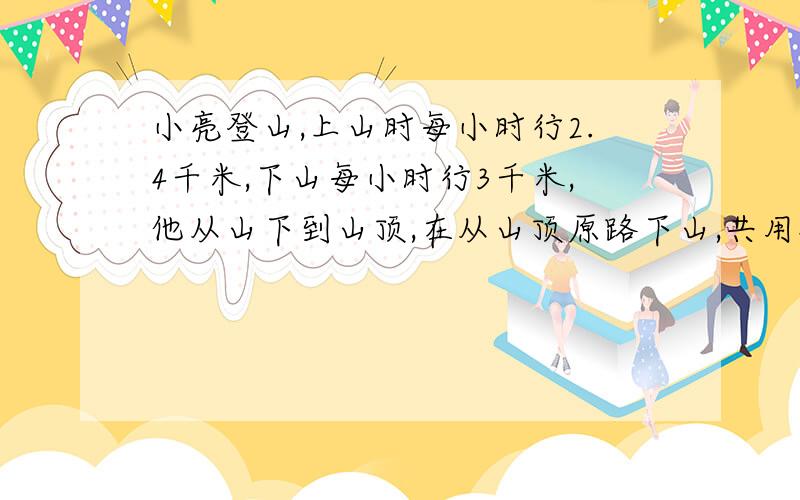 小亮登山,上山时每小时行2.4千米,下山每小时行3千米,他从山下到山顶,在从山顶原路下山,共用4.5小时,求从山下到山顶的路程有多少千米?