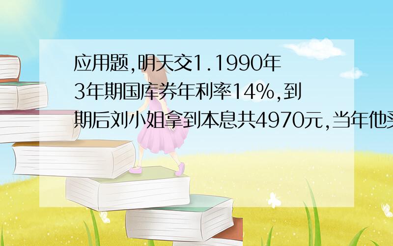 应用题,明天交1.1990年3年期国库券年利率14%,到期后刘小姐拿到本息共4970元,当年他买了多少元国库券?2.一批出口商品共48箱,每箱24000元,按规定要征税8%,为了鼓励出口,实际按应征税的九折征税,