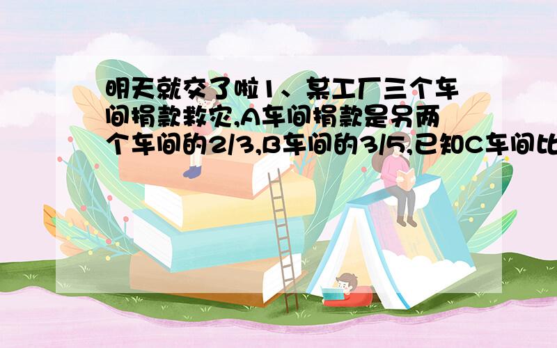 明天就交了啦1、某工厂三个车间捐款救灾,A车间捐款是另两个车间的2/3,B车间的3/5,已知C车间比B车间少捐款72元,三个车间共捐款多少元?2、小明看一本书,读了几天后,已读页数是剩下的1/8,后来