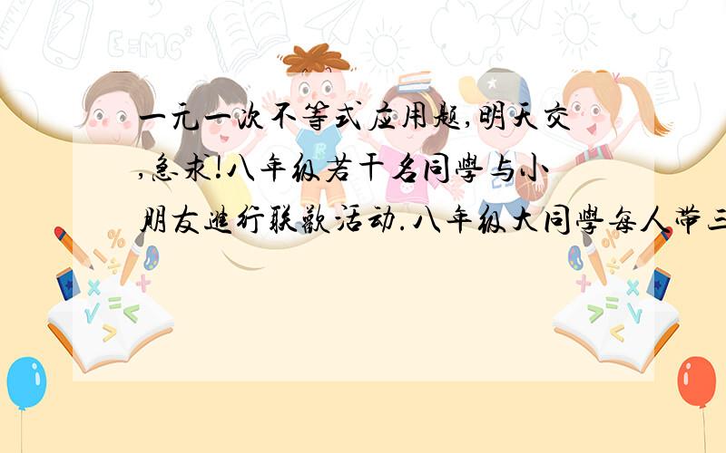 一元一次不等式应用题,明天交,急求!八年级若干名同学与小朋友进行联欢活动.八年级大同学每人带三名小朋友,还剩八名小朋友；若每人带4名小朋友,但有一人带有小朋友但不足三人.求八年