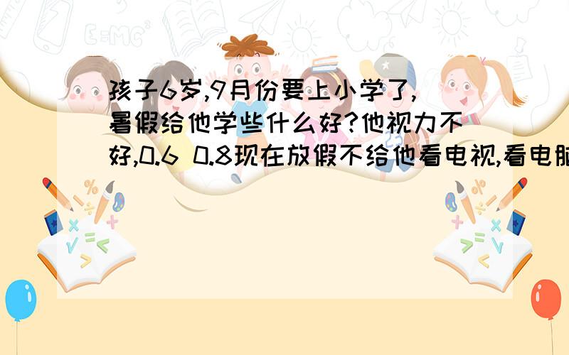 孩子6岁,9月份要上小学了,暑假给他学些什么好?他视力不好,0.6 0.8现在放假不给他看电视,看电脑,他在家就无聊的很,把家里的东西都翻一遍,家里被他搞的很乱,他又不整理,让他写字,也不写,